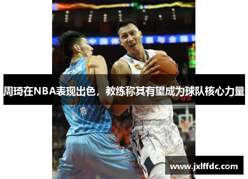 周琦在NBA表现出色，教练称其有望成为球队核心力量