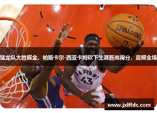 猛龙队大胜掘金，帕斯卡尔-西亚卡姆砍下生涯新高得分，震撼全场