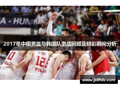 2017年中国男篮与韩国队激战回顾及精彩瞬间分析