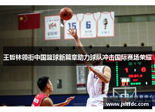 王哲林领衔中国篮球新篇章助力球队冲击国际赛场荣耀